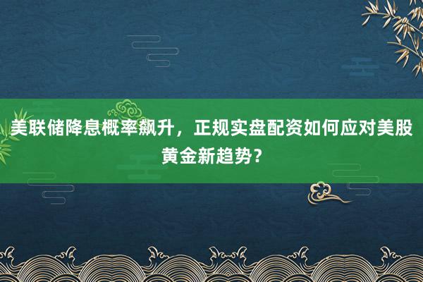 美联储降息概率飙升，正规实盘配资如何应对美股黄金新趋势？