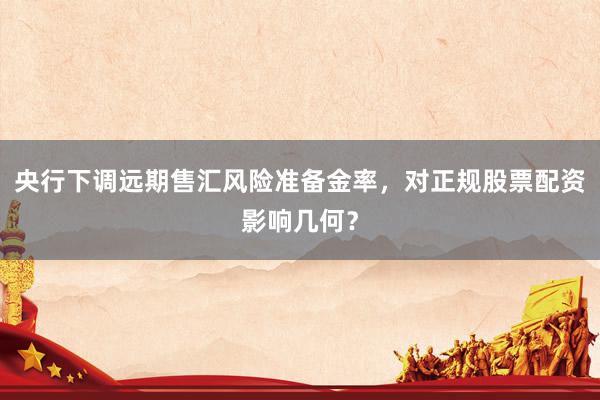 央行下调远期售汇风险准备金率，对正规股票配资影响几何？