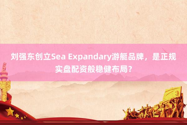 刘强东创立Sea Expandary游艇品牌，是正规实盘配资般稳健布局？