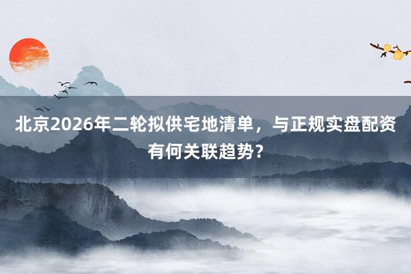 北京2026年二轮拟供宅地清单，与正规实盘配资有何关联趋势？