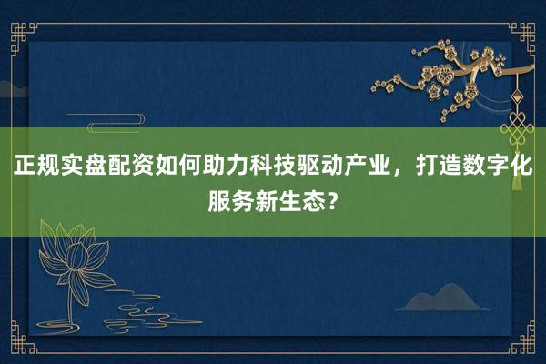 正规实盘配资如何助力科技驱动产业，打造数字化服务新生态？