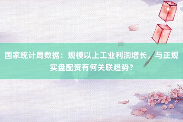 国家统计局数据：规模以上工业利润增长，与正规实盘配资有何关联趋势？