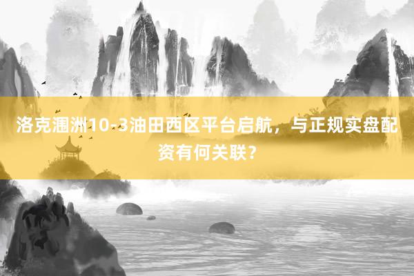洛克涠洲10-3油田西区平台启航，与正规实盘配资有何关联？