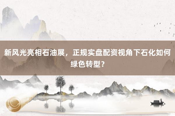 新风光亮相石油展，正规实盘配资视角下石化如何绿色转型？