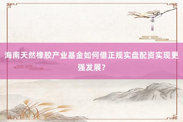 海南天然橡胶产业基金如何借正规实盘配资实现更强发展？