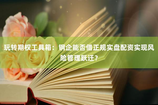 玩转期权工具箱：钢企能否借正规实盘配资实现风险管理跃迁？