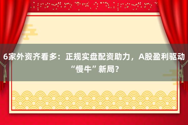 6家外资齐看多：正规实盘配资助力，A股盈利驱动“慢牛”新局？