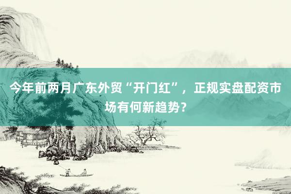 今年前两月广东外贸“开门红”，正规实盘配资市场有何新趋势？