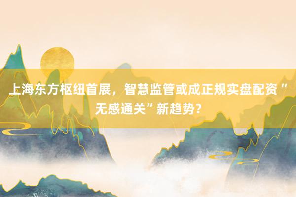 上海东方枢纽首展，智慧监管或成正规实盘配资“无感通关”新趋势？