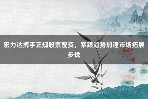 宏力达携手正规股票配资，紧跟趋势加速市场拓展步伐