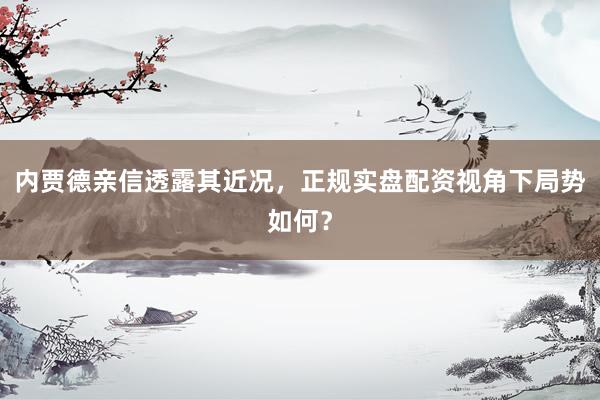 内贾德亲信透露其近况，正规实盘配资视角下局势如何？