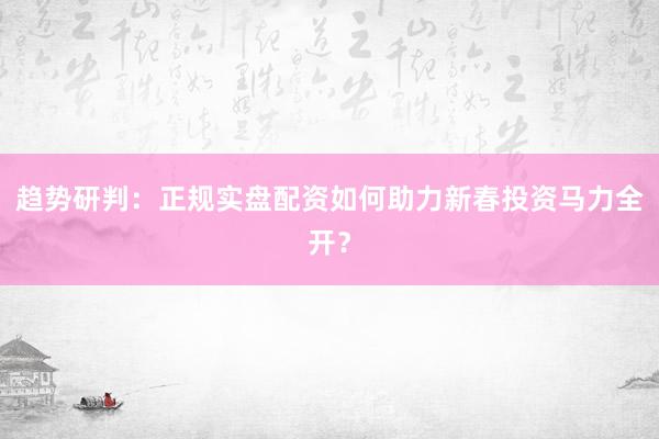 趋势研判：正规实盘配资如何助力新春投资马力全开？
