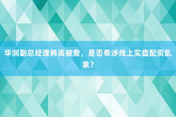 华润副总经理韩嵩被查，是否牵涉线上实盘配资乱象？