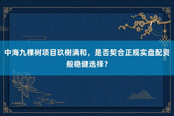 中海九棵树项目玖樹满和，是否契合正规实盘配资般稳健选择？