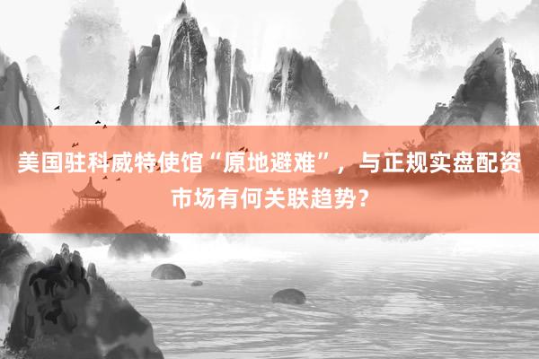 美国驻科威特使馆“原地避难”，与正规实盘配资市场有何关联趋势？