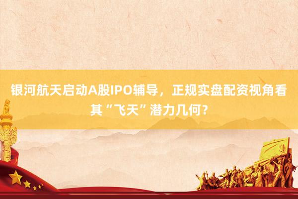银河航天启动A股IPO辅导，正规实盘配资视角看其“飞天”潜力几何？