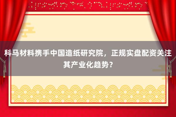 科马材料携手中国造纸研究院，正规实盘配资关注其产业化趋势？
