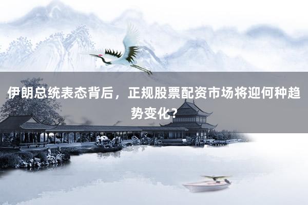 伊朗总统表态背后，正规股票配资市场将迎何种趋势变化？