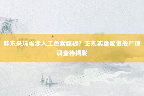 胖东来鸡蛋涉人工色素超标？正规实盘配资般严谨调查待揭晓