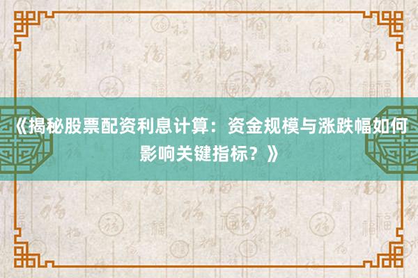《揭秘股票配资利息计算：资金规模与涨跌幅如何影响关键指标？》