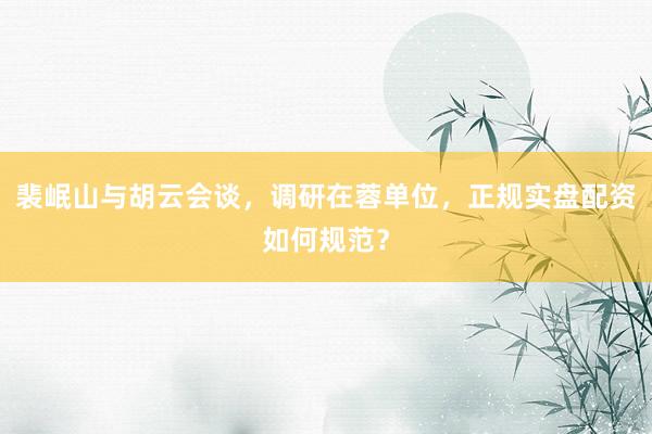 裴岷山与胡云会谈，调研在蓉单位，正规实盘配资如何规范？
