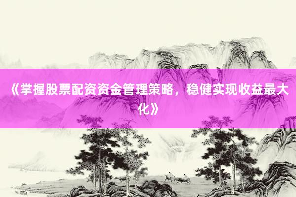 《掌握股票配资资金管理策略，稳健实现收益最大化》