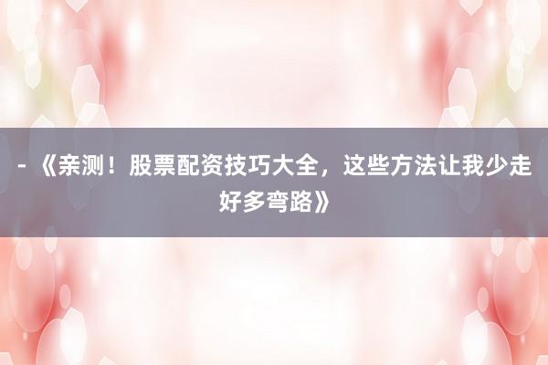 - 《亲测！股票配资技巧大全，这些方法让我少走好多弯路》