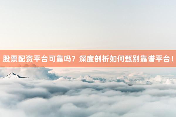 股票配资平台可靠吗？深度剖析如何甄别靠谱平台！