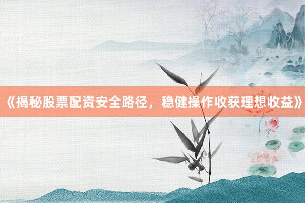 《揭秘股票配资安全路径，稳健操作收获理想收益》