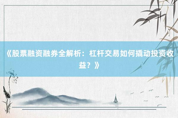 《股票融资融券全解析：杠杆交易如何撬动投资收益？》