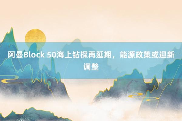 阿曼Block 50海上钻探再延期，能源政策或迎新调整