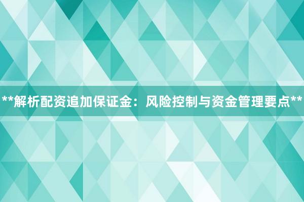 **解析配资追加保证金：风险控制与资金管理要点**