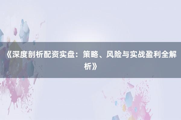 《深度剖析配资实盘：策略、风险与实战盈利全解析》